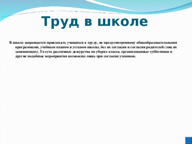 Труд в школе  В школе запрещается привлекать учащихся к труду, не предусмотренному общеобразовательными программами, учебным планом и уставом школы, без их согласия и согласия родителей (лиц их заменяющих). То есть различные дежурства по уборке класса, организованные субботники и другие подобные мероприятия возможны лишь при согласии учеников. 