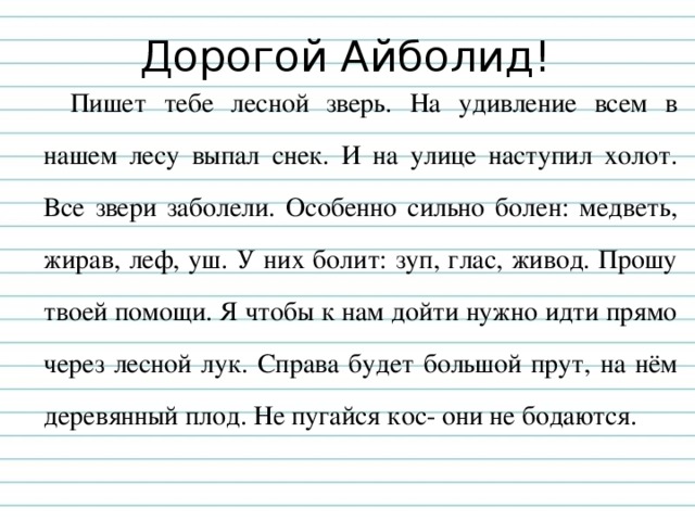 Дорогой Айболид! Пишет тебе лесной зверь. На удивление всем в нашем лесу выпал снек. И на улице наступил холот. Все звери заболели. Особенно сильно болен: медветь, жирав, леф, уш. У них болит: зуп, глас, живод. Прошу твоей помощи. Я чтобы к нам дойти нужно идти прямо через лесной лук. Справа будет большой прут, на нём деревянный плод. Не пугайся кос- они не бодаются. 