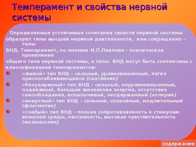 Темперамент и свойства нервной системы  Определенные устойчивые сочетания свойств нервной системы образуют типы высшей нервной деятельности, или сокращенно – типы ВНД. Темперамент, по мнению И.П.Павлова – психическое проявление общего типа нервной системы, а типы ВНД могут быть соотнесены с классификацией темпераментов: «живой» тип ВНД – сильный, уравновешенный, легко приспосабливающийся  (сангвиник) «безудержный» тип ВНД – сильный, неуравновешенный, подвижный, большая жизненная энергия, отсутствие самообладания, вспыльчивый, несдержанный (холерик) «инертный» тип ВНД – сильный, спокойный, медлительный (флегматик) «слабый» тип ВНД – плохая сопротивляемость к стимулам внешней среды, пассивность, высокая чувствительность (меланхолик)  содержание 