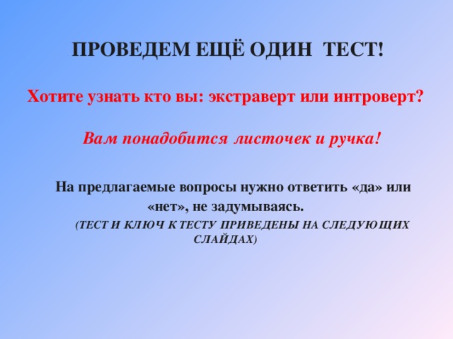  ПРОВЕДЕМ ЕЩЁ ОДИН ТЕСТ!   Хотите узнать кто вы: экстраверт или интроверт?    Вам понадобится листочек и ручка!    На предлагаемые вопросы нужно ответить «да» или «нет», не задумываясь.   (ТЕСТ И КЛЮЧ К ТЕСТУ  ПРИВЕДЕНЫ НА СЛЕДУЮЩИХ СЛАЙДАХ) 