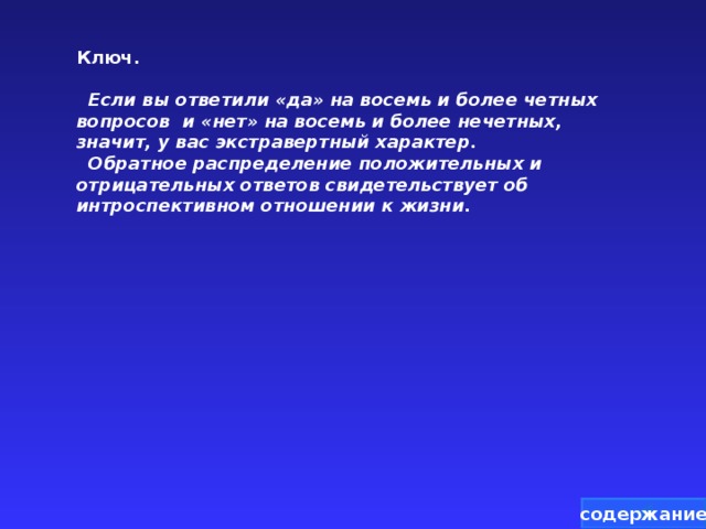 Ключ.   Если вы ответили «да» на восемь и более четных вопросов и «нет» на восемь и более нечетных, значит, у вас экстравертный характер.  Обратное распределение положительных и отрицательных ответов свидетельствует об интроспективном отношении к жизни.  содержание 