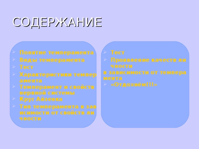СОДЕРЖАНИЕ Понятие темперамента Виды темперамента Тест Характеристики темперамента Темперамент и свойств нервной системы Круг Айзенка Тип темперамента в зависимости от свойств личности   Тест Проявление качеств личности в зависимости от темперамента «Отдохнём!!!»   