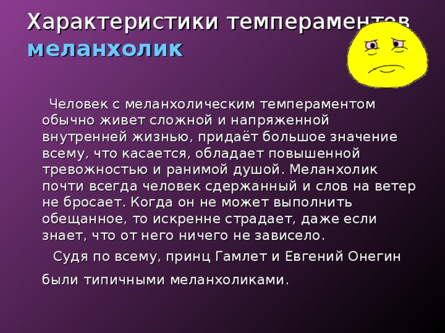 Характеристики темпераментов  меланхолик  Человек с меланхолическим темпераментом обычно живет сложной и напряженной внутренней жизнью, придаёт большое значение всему, что касается, обладает повышенной тревожностью и ранимой душой. Меланхолик почти всегда человек сдержанный и слов на ветер не бросает. Когда он не может выполнить обещанное, то искренне страдает, даже если знает, что от него ничего не зависело.  Судя по всему, принц Гамлет и Евгений Онегин были типичными меланхоликами.  