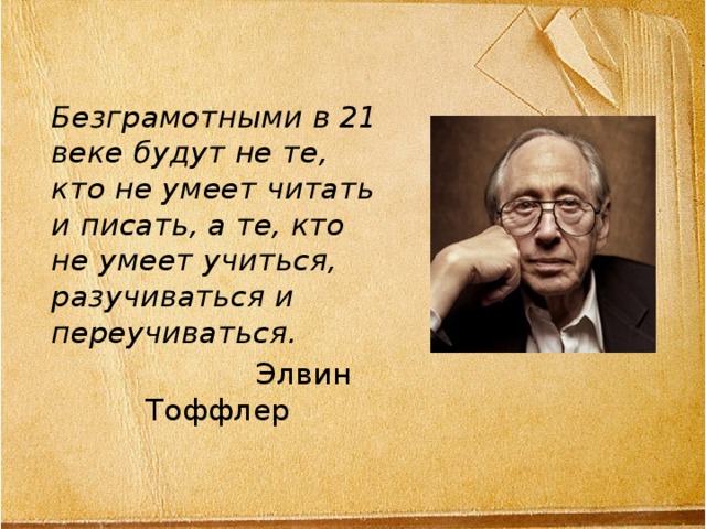 Безграмотными в 21 веке будут не те, кто не умеет читать и писать, а те, кто не умеет учиться, разучиваться и переучиваться.  Элвин Тоффлер