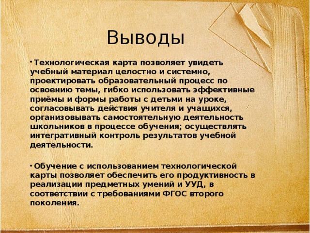 Выводы  Технологическая карта позволяет увидеть учебный материал целостно и системно, проектировать образовательный процесс по освоению темы, гибко использовать эффективные приёмы и формы работы с детьми на уроке, согласовывать действия учителя и учащихся, организовывать самостоятельную деятельность школьников в процессе обучения; осуществлять интегративный контроль результатов учебной деятельности.