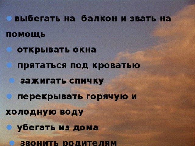  выбегать на балкон и звать на помощь    открывать окна   прятаться под кроватью    зажигать спичку   перекрывать горячую и холодную воду   убегать из дома    звонить родителям 
