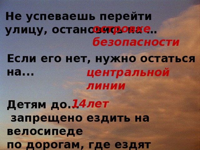 Не успеваешь перейти улицу, остановись на … островке безопасности Если его нет, нужно остаться на... центральной линии  Детям до...  запрещено ездить на велосипеде по дорогам, где ездят автомобили.    14лет   