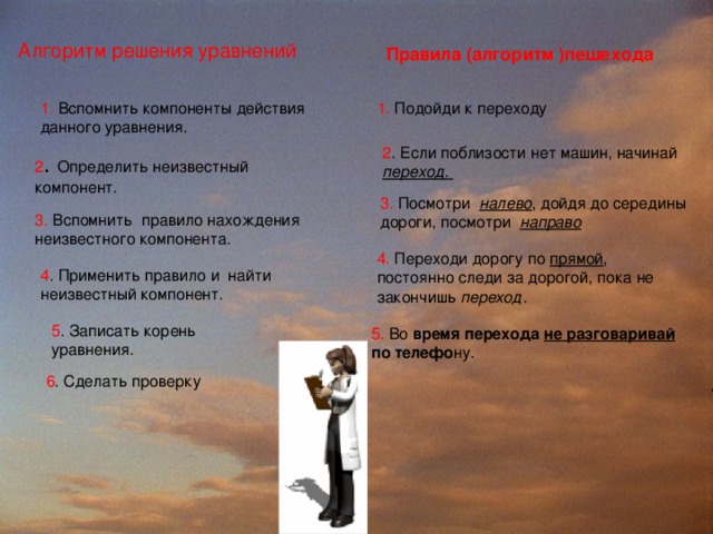 Алгоритм решения уравнений Правила (алгоритм )пешехода 1. Вспомнить компоненты действия данного уравнения. 1. Подойди к переходу 1. Подойди к переходу 2 . Если поблизости нет машин, начинай  переход . 2 . Если поблизости нет машин, начинай  переход . 2 . Определить неизвестный компонент. 3. Посмотри  налево , дойдя до середины дороги, посмотри  направо 3. Вспомнить  правило нахождения неизвестного компонента. 4. Переходи дорогу по прямой , постоянно следи за дорогой, пока не закончишь переход. 4. Переходи дорогу по прямой , постоянно следи за дорогой, пока не закончишь переход. 4 . Применить правило и  найти неизвестный компонент. 5. Во время перехода не разговаривай по телефо ну. 5. Во время перехода не разговаривай по телефо ну. 5 . Записать корень уравнения. 6 . Сделать проверку 