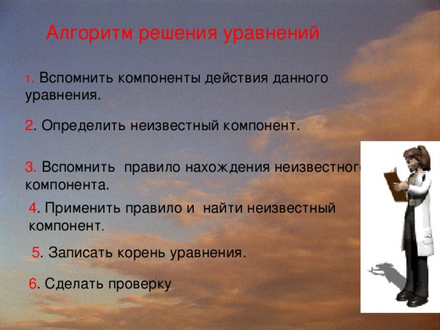 Алгоритм решения уравнений 1 . Вспомнить компоненты действия данного уравнения. 2 . Определить неизвестный компонент. 3. Вспомнить  правило нахождения неизвестного компонента. 4 . Применить правило и  найти неизвестный компонент . 5 . Записать корень уравнения. 6 . Сделать проверку 