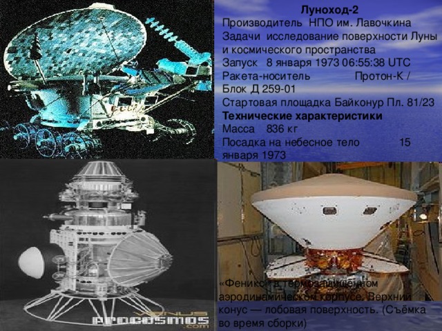 Луноход-2 Производитель НПО им. Лавочкина Задачи  исследование поверхности Луны и космического пространства Запуск  8 января 1973 06:55:38 UTC Ракета-носитель  Протон-К / Блок Д 259-01 Стартовая площадка Байконур Пл. 81/23 Технические характеристики Масса  836 кг Посадка на небесное тело  15 января 1973 «Феникс» в термозащищённом аэродинамическом корпусе. Верхний конус — лобовая поверхность. (Съёмка во время сборки) 