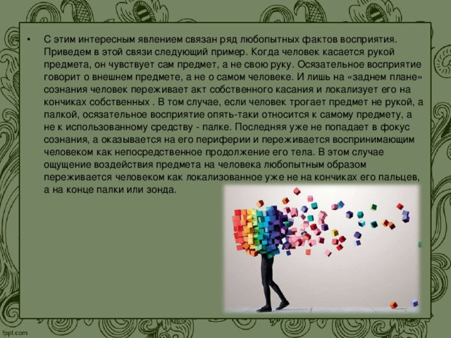 С этим интересным явлением связан ряд любопытных фактов восприятия. Приведем в этой связи следующий пример. Когда человек касается рукой предмета, он чувствует сам предмет, а не свою руку. Осязательное восприятие говорит о внешнем предмете, а не о самом человеке. И лишь на «заднем плане» сознания человек переживает акт собственного касания и локализует его на кончиках собственных . В том случае, если человек трогает предмет не рукой, а палкой, осязательное восприятие опять-таки относится к самому предмету, а не к использованному средству - палке. Последняя уже не попадает в фокус сознания, а оказывается на его периферии и переживается воспринимающим человеком как непосредственное продолжение его тела. В этом случае ощущение воздействия предмета на человека любопытным образом переживается человеком как локализованное уже не на кончиках его пальцев, а на конце палки или зонда. 