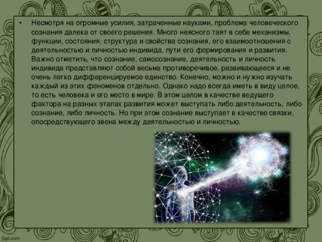 Несмотря на огромные усилия, затраченные науками, проблема человеческого сознания далека от своего решения. Много неясного таят в себе механизмы, функции, состояния, структура и свойства сознания, его взаимоотношения с деятельностью и личностью индивида, пути его формирования и развития. Важно отметить, что сознание, самосознание, деятельность и личность индивида представляют собой весьма противоречивое, развивающееся и не очень легко дифференцируемое единство. Конечно, можно и нужно изучать каждый из этих феноменов отдельно. Однако надо всегда иметь в виду целое, то есть человека и его место в мире. В этом целом в качестве ведущего фактора на разных этапах развития может выступать либо деятельность, либо сознание, либо личность. Но при этом сознание выступает в качестве связки, опосредствующего звена между деятельностью и личностью.  