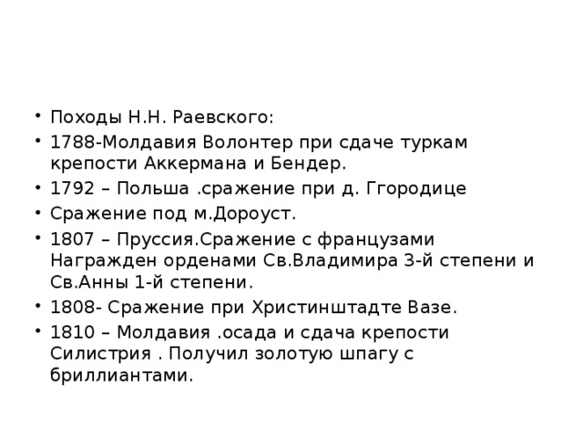 Походы Н.Н. Раевского: 1788-Молдавия Волонтер при сдаче туркам крепости Аккермана и Бендер. 1792 – Польша .сражение при д. Ггородице Сражение под м.Дороуст. 1807 – Пруссия.Сражение с французами Награжден орденами Св.Владимира 3-й степени и Св.Анны 1-й степени. 1808- Сражение при Христинштадте Вазе. 1810 – Молдавия .осада и сдача крепости Силистрия . Получил золотую шпагу с бриллиантами. 