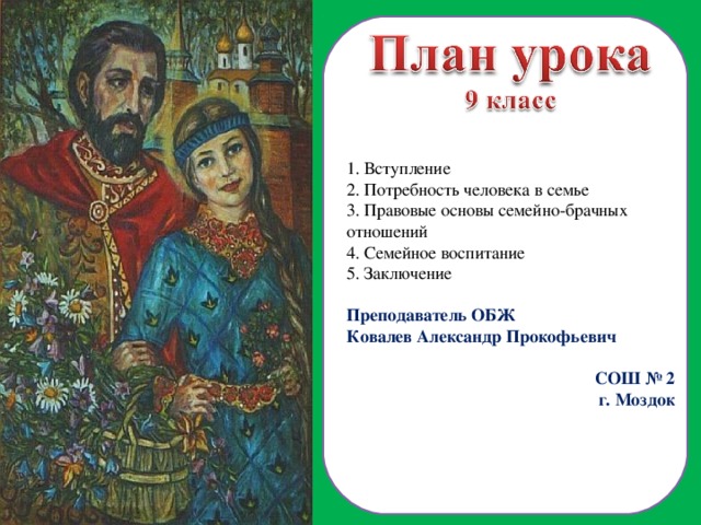  Вступление  Потребность человека в семье  Правовые основы семейно-брачных отношений  Семейное воспитание 5. Заключение Преподаватель ОБЖ Ковалев Александр Прокофьевич СОШ № 2 г. Моздок  