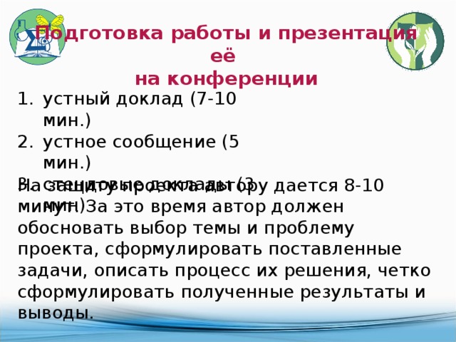 Подготовка работы и презентация её на конференции устный доклад (7-10 мин.) устное сообщение (5 мин.) стендовые доклады (3 мин) На защиту проекта автору дается 8-10 минут. За это время автор должен обосновать выбор темы и проблему проекта, сформулировать поставленные задачи, описать процесс их решения, четко сформулировать полученные результаты и выводы. 