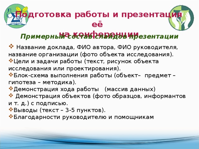 Подготовка работы и презентация её на конференции Примерный состав слайдов презентации  Название доклада, ФИО автора, ФИО руководителя, название организации (фото объекта исследования). Цели и задачи работы (текст, рисунок объекта исследования или проектирования). Блок-схема выполнения работы (объект– предмет – гипотеза – методика). Демонстрация хода работы (массив данных)  Демонстрация объектов (фото образцов, информантов и т. д.) с подписью. Выводы (текст – 3-5 пунктов). Благодарности руководителю и помощникам 