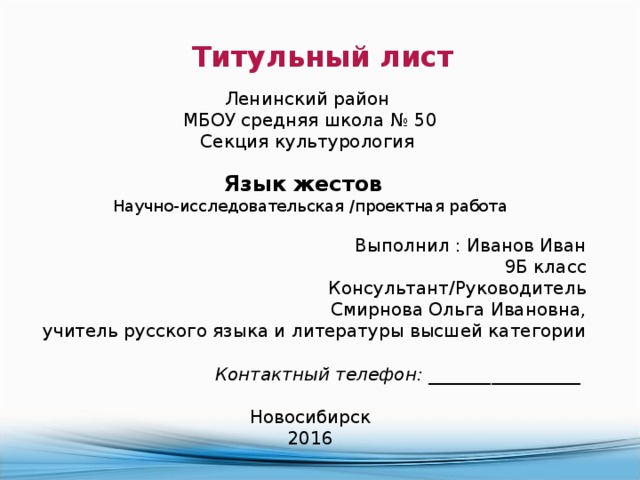 Титульный лист  Ленинский район МБОУ средняя школа № 50 Секция культурология  Язык жестов   Научно-исследовательская /проектная работа Выполнил : Иванов Иван 9Б класс Консультант/Руководитель Смирнова Ольга Ивановна, учитель русского языка и литературы высшей категории   Контактный телефон: _ ________________   Новосибирск 2016 