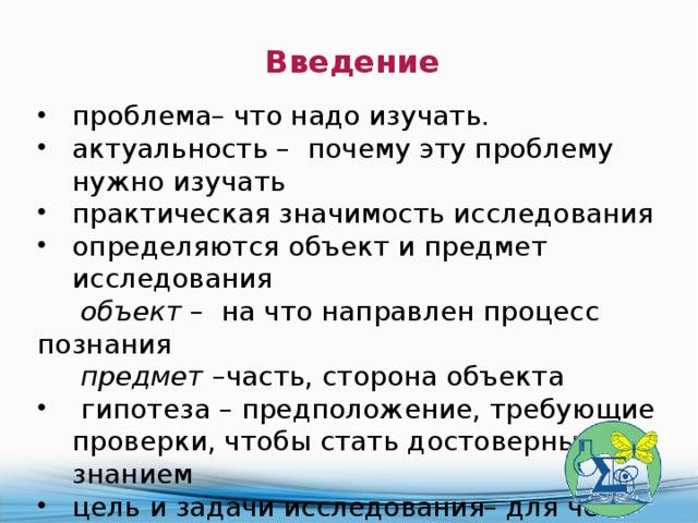 Введение  проблема– что надо изучать. актуальность – почему эту проблему нужно изучать практическая значимость исследования определяются объект и предмет исследования  объект – на что направлен процесс познания  предмет –часть, сторона объекта  гипотеза – предположение, требующие проверки, чтобы стать достоверным знанием цель и задачи исследования– для чего изучать методы исследования – как изучать Объем введения не должен превышать 2 стр 