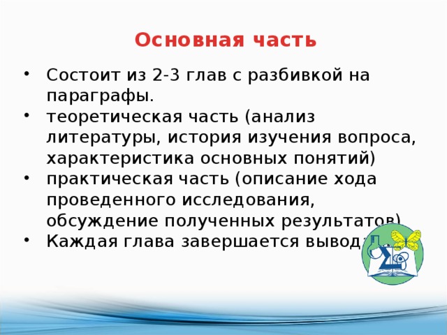 Основная часть Состоит из 2-3 глав с разбивкой на параграфы. теоретическая часть (анализ литературы, история изучения вопроса, характеристика основных понятий) практическая часть (описание хода проведенного исследования, обсуждение полученных результатов) Каждая глава завершается выводами. 