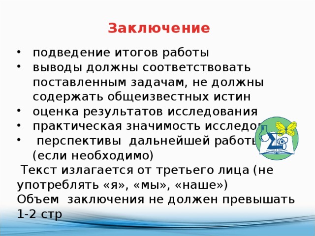Заключение подведение итогов работы выводы должны соответствовать поставленным задачам, не должны содержать общеизвестных истин оценка результатов исследования практическая значимость исследования  перспективы дальнейшей работы (если необходимо)  Текст излагается от третьего лица (не употреблять «я», «мы», «наше») Объем заключения не должен превышать 1-2 стр 