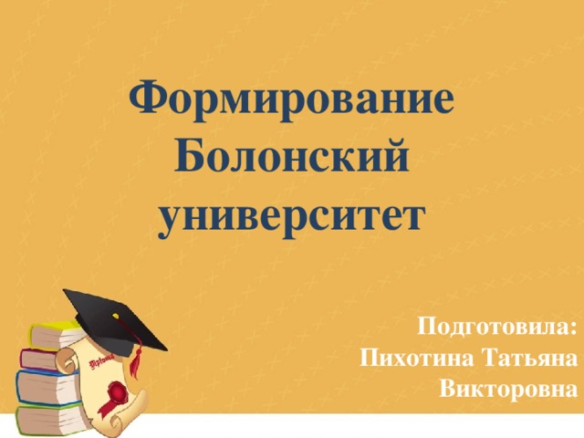 Формирование Болонский университет Подготовила: Пихотина Татьяна Викторовна 