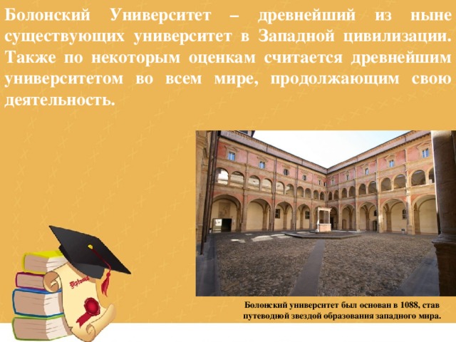 Болонский Университет – древнейший из ныне существующих университет в Западной цивилизации. Также по некоторым оценкам считается древнейшим университетом во всем мире, продолжающим свою деятельность. Болонский университет был основан в 1088, став путеводной звездой образования западного мира. 