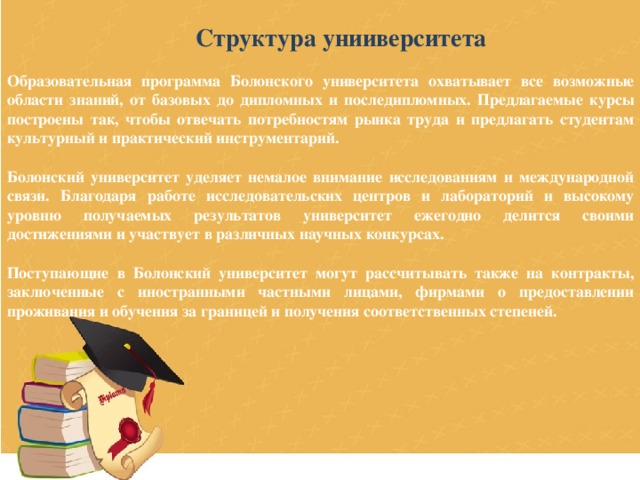 Структура унииверситета Образовательная программа Болонского университета охватывает все возможные области знаний, от базовых до дипломных и последипломных. Предлагаемые курсы построены так, чтобы отвечать потребностям рынка труда и предлагать студентам культурный и практический инструментарий.  Болонский университет уделяет немалое внимание исследованиям и международной связи. Благодаря работе исследовательских центров и лабораторий и высокому уровню получаемых результатов университет ежегодно делится своими достижениями и участвует в различных научных конкурсах.  Поступающие в Болонский университет могут рассчитывать также на контракты, заключенные с иностранными частными лицами, фирмами о предоставлении проживания и обучения за границей и получения соответственных степеней. 