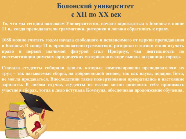 Болонский университет с XII по XX век То, что мы сегодня называем Университетом, начало зарождаться в Болонье в конце 11 в., когда преподаватели грамматики, риторики и логики обратились к праву.  1088 можно считать годом начала свободного и независимого от церкви преподавания в Болонье. В конце 11 в. преподаватели грамматики, риторики и логики стали изучать право и первой значимой фигурой стал Ирнериус, чья деятельность по систематизации римских юридических материалов вскоре вышла за границы города.  Сначала студенты собирали деньги, которые компенсировали преподавателям их труд – так называемые сборы, на добровольной основе, так как наука, подарок Бога, не могла продаваться. Впоследствии такие пожертвования превратились в настоящие зарплаты. В любом случае, студенты не всегда могли позволить себе принимать участие в сборах, тогда в дело вступала Коммуна, обеспечивая продолжение обучения. 