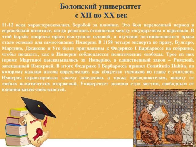 Болонский университет с XII по XX век 11-12 века характеризовались борьбой за влияние. Это был переломный период в европейской политике, когда решались отношения между государством и церковью. В этой борьбе вопросы права выступали основой, а изучение юстиниановского права стало основой для самосознания Империи. В 1158 четыре эксперта по праву, Булгаро, Мартино, Джакопо и Уго были приглашены к Федерико I Барбароссе на собрание, чтобы показать, как в Империи соблюдаются политические свободы. Трое из них (кроме Мартино) высказывались за Империю, а единственный закон – Римский, завещанный Империей. В итоге Федерико I Барбаросса принял Constitutio Habita, по которому каждая школа определялась как общество учеников во главе с учителем. Империя гарантировала такому заведению, а также преподавателям, защиту от любых политических вторжений. Университет законно стал местом, свободным от влияния каких-либо властей. 