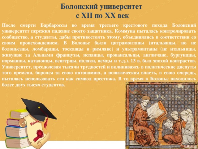 Болонский университет с XII по XX век После смерти Барбароссы во время третьего крестового похода Болонский университет пережил падение своего защитника. Коммуна пыталась контролировать сообщество, а студенты, дабы противостоять этому, объединялись в соответствии со своим происхождением. В Болонье были цитрамонтаны (итальянцы, но не болоньезцы, ломбардцы, тосканцы и римляне) и ультрамонтаны (не итальянцы, живущие за Альпами французы, испанцы, провансальцы, англичане, бургундцы, норманны, каталонцы, венгерцы, поляки, немцы и т.д.). 13 в. был эпохой контрастов. Университет, преодолевая тысячи трудностей и вклиниваясь в политические диспуты того времени, боролся за свою автономию, а политическая власть, в свою очередь, пыталась использовать его как символ престижа. В то время в Болонье находилось более двух тысяч студентов. 