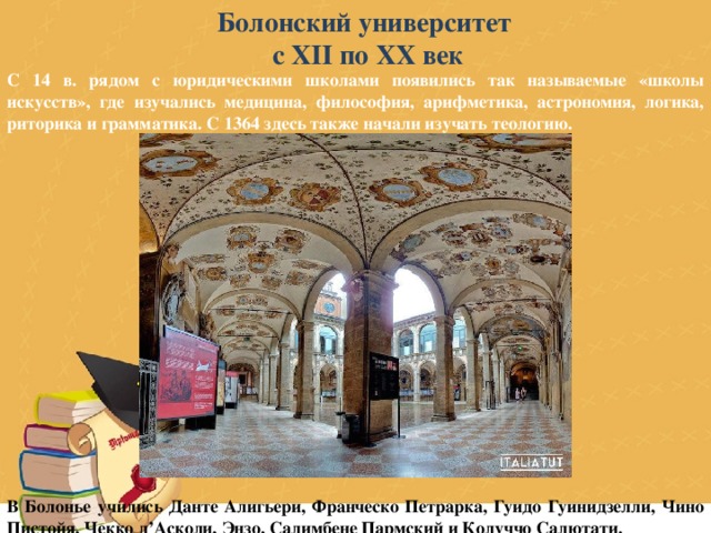 Болонский университет с XII по XX век С 14 в. рядом с юридическими школами появились так называемые «школы искусств», где изучались медицина, философия, арифметика, астрономия, логика, риторика и грамматика. С 1364 здесь также начали изучать теологию.                  В Болонье учились Данте Алигьери, Франческо Петрарка, Гуидо Гуинидзелли, Чино Пистойя, Чекко д’Асколи, Энзо, Салимбене Пармский и Колуччо Салютати. 