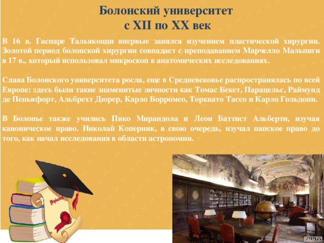 Болонский университет с XII по XX век В 16 в. Гаспаре Тальякоцци впервые занялся изучением пластической хирургии. Золотой период болонской хирургии совпадает с преподаванием Марчелло Мальпиги в 17 в., который использовал микроскоп в анатомических исследованиях.  Слава Болонского университета росла, еще в Средневековье распространялась по всей Европе: здесь были такие знаменитые личности как Томас Бекет, Парацельс, Раймунд де Пеньяфорт, Альбрехт Дюрер, Карло Борромео, Торквато Тассо и Карло Гольдони.  В Болонье также учились Пико Мирандола и Леон Баттист Альберти, изучая каноническое право. Николай Коперник, в свою очередь, изучал папское право до того, как начал исследования в области астрономии. 