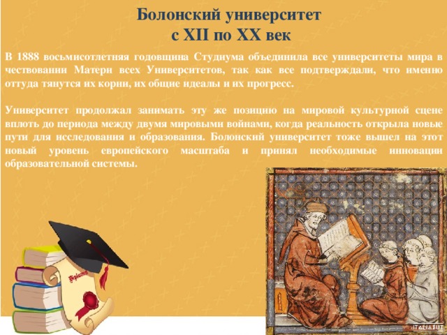 Болонский университет с XII по XX век В 1888 восьмисотлетняя годовщина Студиума объединила все университеты мира в чествовании Матери всех Университетов, так как все подтверждали, что именно оттуда тянутся их корни, их общие идеалы и их прогресс.  Университет продолжал занимать эту же позицию на мировой культурной сцене вплоть до периода между двумя мировыми войнами, когда реальность открыла новые пути для исследования и образования. Болонский университет тоже вышел на этот новый уровень европейского масштаба и принял необходимые инновации образовательной системы. 