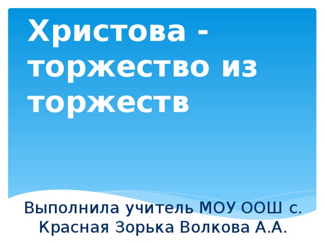 Пасха Христова - торжество из торжеств Выполнила учитель МОУ ООШ с. Красная Зорька Волкова А.А. 