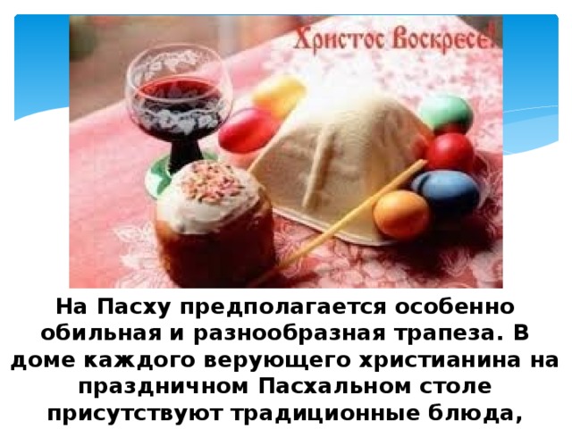 На Пасху предполагается особенно обильная и разнообразная трапеза. В доме каждого верующего христианина на праздничном Пасхальном столе присутствуют традиционные блюда, которые несут в себе глубокое символическое содержание. 