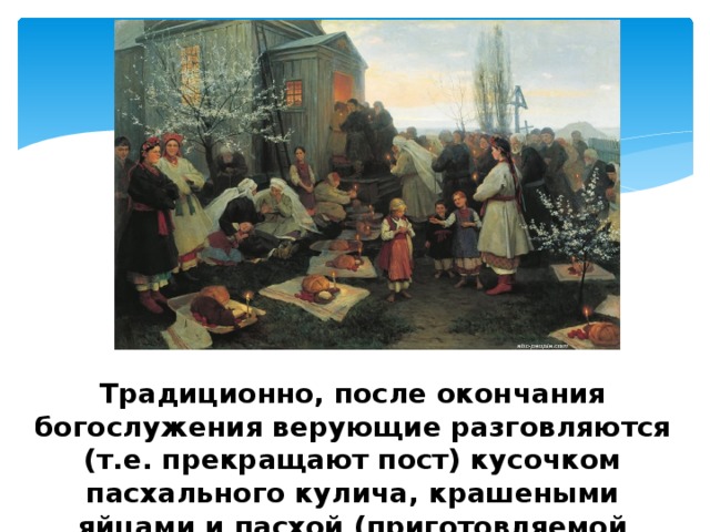 Традиционно, после окончания богослужения верующие разговляются (т.е. прекращают пост) кусочком пасхального кулича, крашеными яйцами и пасхой (приготовляемой обычно из творога). 