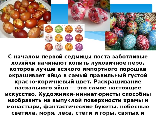 С началом первой седмицы поста заботливые хозяйки начинают копить луковичное перо, которое лучше всякого импортного порошка окрашивает яйцо в самый правильный густой красно-коричневый цвет. Раскрашивание пасхального яйца — это самое настоящее искусство. Художники-миниатюристы способны изобразить на выпуклой поверхности храмы и монастыри, фантастические букеты, небесные светила, моря, леса, степи и горы, святых и ангелов. Только вся эта живопись - влияние Запада, а настоящее пасхальное яйцо всегда красится луковичным пером! 