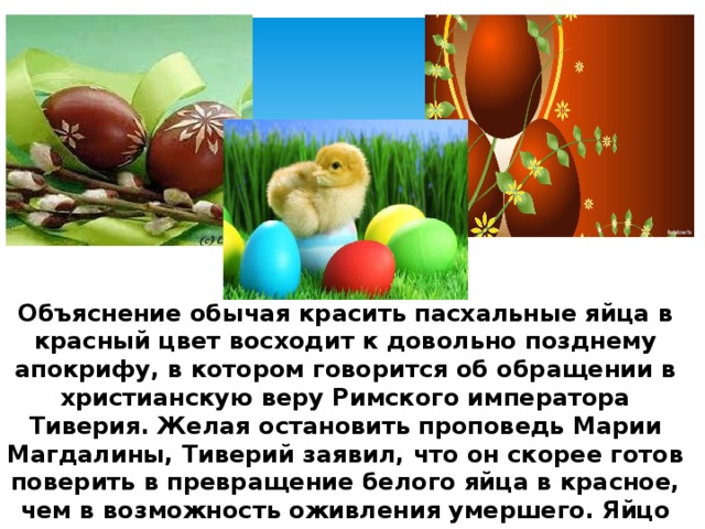 Объяснение обычая красить пасхальные яйца в красный цвет восходит к довольно позднему апокрифу, в котором говорится об обращении в христианскую веру Римского императора Тиверия. Желая остановить проповедь Марии Магдалины, Тиверий заявил, что он скорее готов поверить в превращение белого яйца в красное, чем в возможность оживления умершего. Яйцо покраснело, и это стало последним аргументом в полемике, которая завершилась крещением Римского кесаря. 
