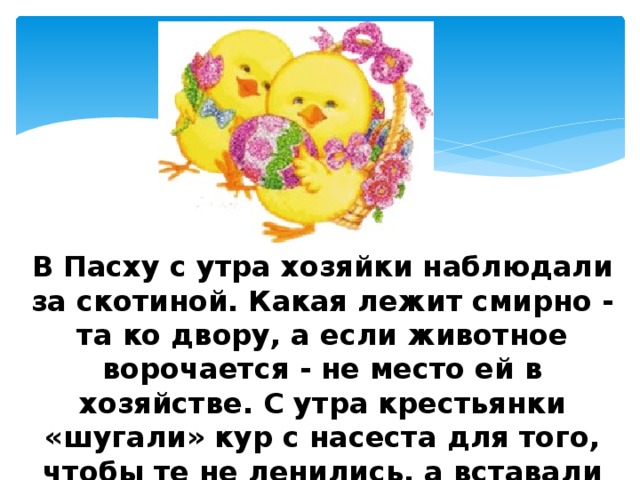 В Пасху с утра хозяйки наблюдали за скотиной. Какая лежит смирно - та ко двору, а если животное ворочается - не место ей в хозяйстве. С утра крестьянки «шугали» кур с насеста для того, чтобы те не ленились, а вставали пораньше и побольше несли яиц. 