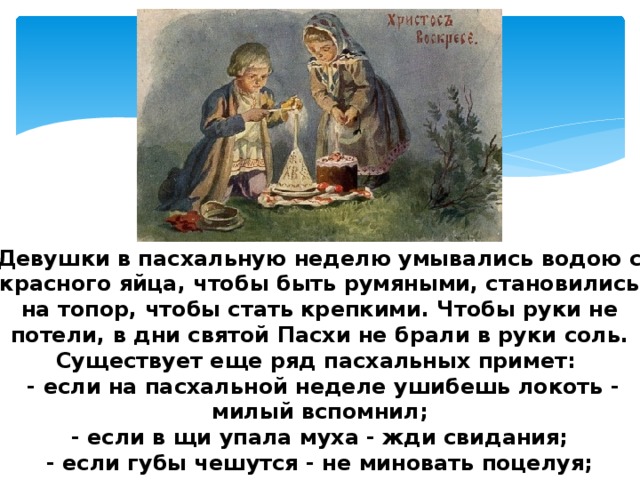 Девушки в пасхальную неделю умывались водою с красного яйца, чтобы быть румяными, становились на топор, чтобы стать крепкими. Чтобы руки не потели, в дни святой Пасхи не брали в руки соль. Существует еще ряд пасхальных примет:  - если на пасхальной неделе ушибешь локоть - милый вспомнил;  - если в щи упала муха - жди свидания;  - если губы чешутся - не миновать поцелуя;  - если брови станут чесаться - увидишься с любимым. 