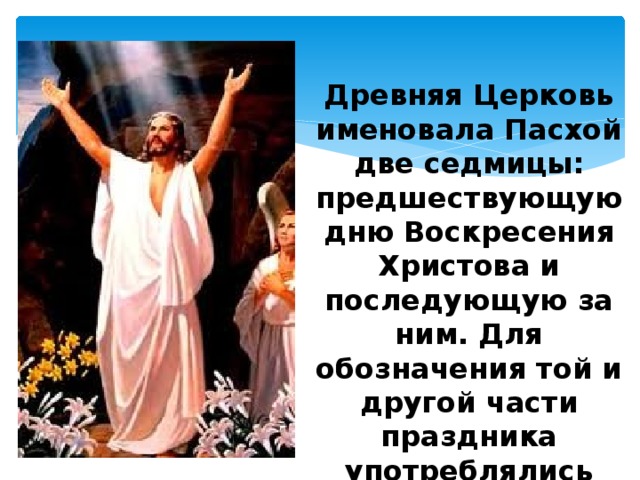 Древняя Церковь именовала Пасхой две седмицы: предшествующую дню Воскресения Христова и последующую за ним. Для обозначения той и другой части праздника употреблялись особые наименования 