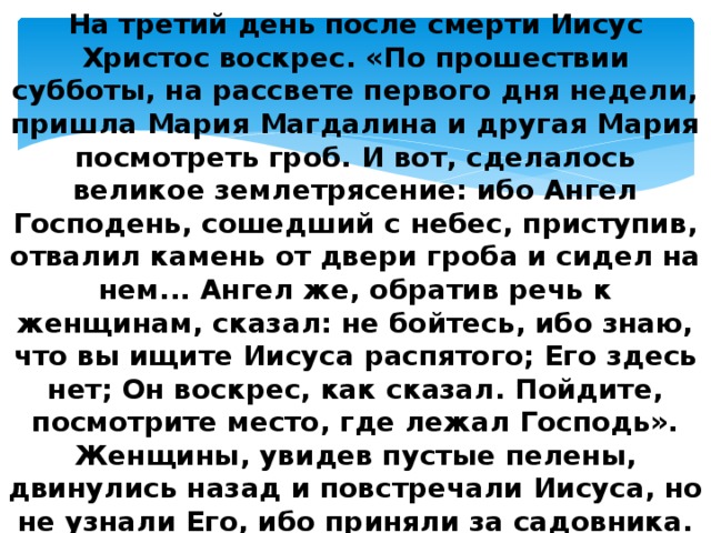 На третий день после смерти Иисус Христос воскрес. «По прошествии субботы, на рассвете первого дня недели, пришла Мария Магдалина и другая Мария посмотреть гроб. И вот, сделалось великое землетрясение: ибо Ангел Господень, сошедший с небес, приступив, отвалил камень от двери гроба и сидел на нем... Ангел же, обратив речь к женщинам, сказал: не бойтесь, ибо знаю, что вы ищите Иисуса распятого; Его здесь нет; Он воскрес, как сказал. Пойдите, посмотрите место, где лежал Господь». Женщины, увидев пустые пелены, двинулись назад и повстречали Иисуса, но не узнали Его, ибо приняли за садовника. Утром в светлое Воскресение Христос в саду Иосифа явился Марии Магдалине и в течение сорока дней являлся своим ученикам и беседовал с ними о Царствии Божием. 