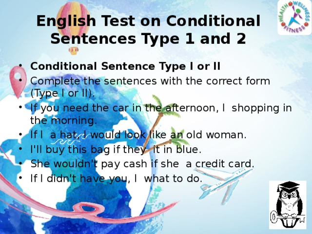 English Test on Conditional Sentences Type 1 and 2 Conditional Sentence Type I or II Complete the sentences with the correct form (Type I or II). If you need the car in the afternoon, I  shopping in the morning. If I  a hat, I would look like an old woman. I'll buy this bag if they  it in blue. She wouldn't pay cash if she  a credit card. If I didn't have you, I  what to do.  