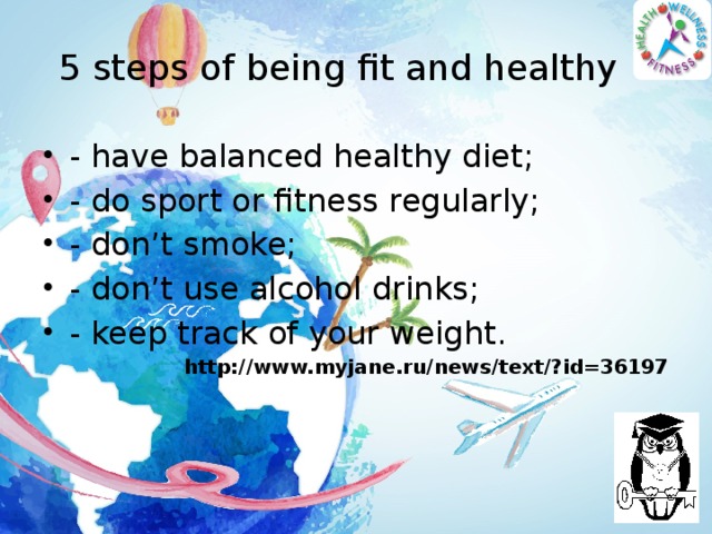 5 steps of being fit and healthy - have balanced healthy diet; - do sport or fitness regularly; - don’t smoke; - don’t use alcohol drinks; - keep track of your weight. http://www.myjane.ru/news/text/?id=36197 