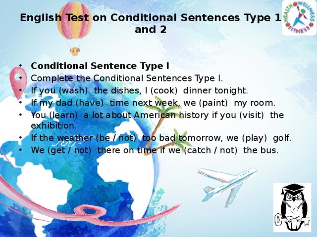 English Test on Conditional Sentences Type 1 and 2   Conditional Sentence Type I Complete the Conditional Sentences Type I. If you (wash)  the dishes, I (cook)  dinner tonight. If my dad (have)  time next week, we (paint)  my room. You (learn)  a lot about American history if you (visit)  the exhibition. If the weather (be / not)  too bad tomorrow, we (play)  golf. We (get / not)  there on time if we (catch / not)  the bus.  