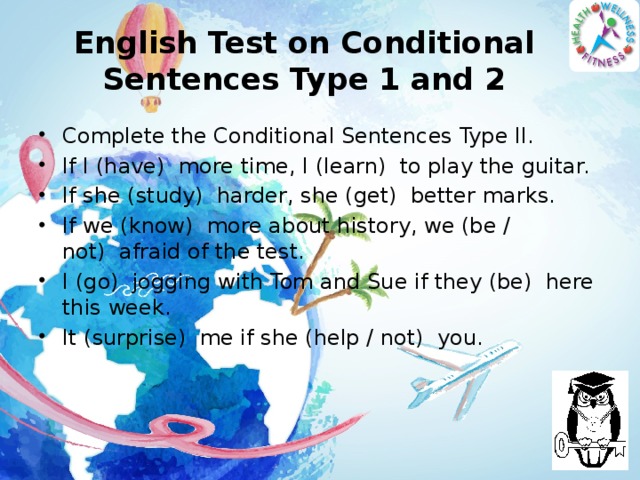 English Test on Conditional Sentences Type 1 and 2 Complete the Conditional Sentences Type II. If I (have)  more time, I (learn)  to play the guitar. If she (study)  harder, she (get)  better marks. If we (know)  more about history, we (be / not)  afraid of the test. I (go)  jogging with Tom and Sue if they (be)  here this week. It (surprise)  me if she (help / not)  you. 