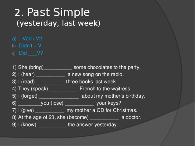 2 . Past Simple  (yesterday, last week)   a) Ved / V2 Didn’t + V Did ___V? 1) She (bring)__________ some chocolates to the party. 2) I (hear) __________ a new song on the radio. 3) I (read) __________ three books last week. 4) They (speak) __________ French to the waitress. 5) I (forget) ______________ about my mother’s birthday. 6) ________you (lose) __________ your keys? 7) I (give) __________ my mother a CD for Christmas. 8) At the age of 23, she (become) __________ a doctor. 9) I (know) __________ the answer yesterday. 