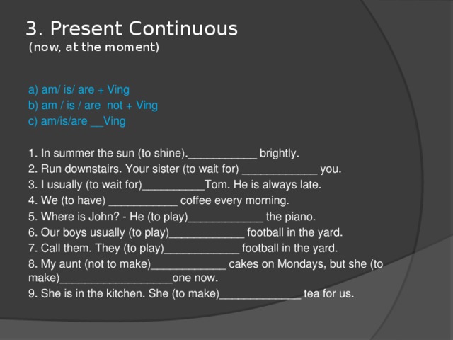 3. Present Continuous  (now, at the moment)   a) am/ is/ are + Ving b) am / is / are not + Ving c) am/is/are __Ving 1. In summer the sun (to shine).___________ brightly. 2. Run downstairs. Your sister (to wait for) ____________ you. 3. I usually (to wait for)__________Tom. He is always late. 4. We (to have) ___________ coffee every morning. 5. Where is John? - He (to play)____________ the piano. 6. Our boys usually (to play)____________ football in the yard. 7. Call them. They (to play)____________ football in the yard. 8. My aunt (not to make)____________ cakes on Mondays, but she (to make)__________________one now. 9. She is in the kitchen. She (to make)_____________ tea for us. 