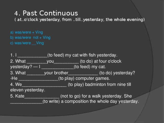 4 . Past Continuous  ( at..o’clock yesterday, from ..till..yesterday, the whole evening)   a) was/were + Ving b) was/were not + Ving c) was/were __Ving 1. I ____________(to feed) my cat with fish yesterday. 2. What ________you__________ (to do) at four o'clock yesterday? — I _____________(to feed) my cat. 3. What _______your brother____________ (to do) yesterday? -He ________________(to play) computer games. 4. We__________________ (to play) badminton from nine till eleven yesterday. 5. Kate______________ (not to go) for a walk yesterday. She _____________(to write) a composition the whole day yesterday. 