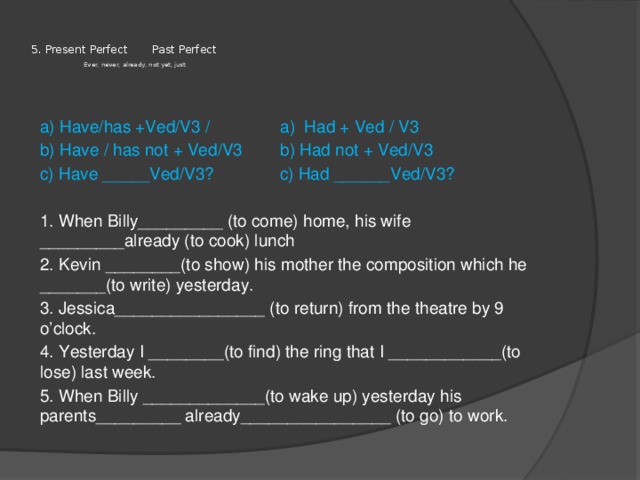    5. Present Perfect Past Perfect   Ever, never, already, not yet, just    a) Have/has +Ved/V3 / a) Had + Ved / V3 b) Have / has not + Ved/V3 b) Had not + Ved/V3 c) Have _____Ved/V3? c) Had ______Ved/V3? 1. When Billy_________ (to come) home, his wife _________already (to cook) lunch 2. Kevin ________(to show) his mother the composition which he _______(to write) yesterday. 3. Jessica________________ (to return) from the theatre by 9 o’clock. 4. Yesterday I ________(to find) the ring that I ____________(to lose) last week. 5. When Billy _____________(to wake up) yesterday his parents_________ already________________ (to go) to work. 